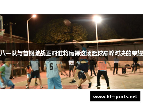 八一队与首钢激战正酣谁将赢得这场篮球巅峰对决的荣耀